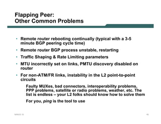 Flapping Peer:
Other Common Problems


 • Remote router rebooting continually (typical with a 3-5
   minute BGP peering cycle time)
 • Remote router BGP process unstable, restarting
 • Traffic Shaping & Rate Limiting parameters
 • MTU incorrectly set on links, PMTU discovery disabled on
   router
 • For non-ATM/FR links, instability in the L2 point-to-point
   circuits
           Faulty MUXes, bad connectors, interoperability problems,
           PPP problems, satellite or radio problems, weather, etc. The
           list is endless – your L2 folks should know how to solve them
           For you, ping is the tool to use


NANOG 33                                                                   43
 