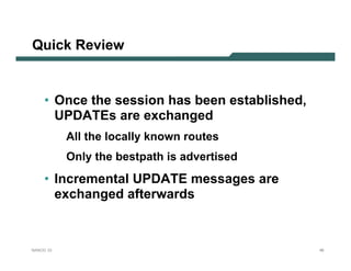 Quick Review


     • Once the session has been established,
       UPDATEs are exchanged
           All the locally known routes
           Only the bestpath is advertised
     • Incremental UPDATE messages are
       exchanged afterwards



NANOG 33                                        46
 