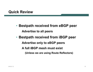 Quick Review


           • Bestpath received from eBGP peer
              Advertise to all peers
           • Bestpath received from iBGP peer
              Advertise only to eBGP peers
              A full iBGP mesh must exist
                (Unless we are using Route Reflectors)




NANOG 33                                                 47
 