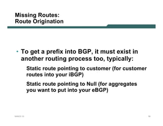 Missing Routes:
Route Origination




 • To get a prefix into BGP, it must exist in
   another routing process too, typically:
           Static route pointing to customer (for customer
           routes into your iBGP)
           Static route pointing to Null (for aggregates
           you want to put into your eBGP)



NANOG 33                                                     50
 