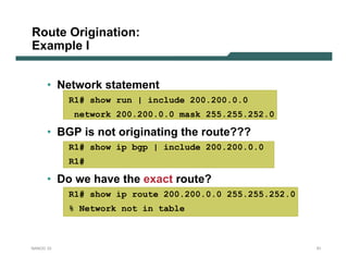 Route Origination:
Example I


      • Network statement
           R1# show run | include 200.200.0.0
            network 200.200.0.0 mask 255.255.252.0

      • BGP is not originating the route???
           R1# show ip bgp | include 200.200.0.0
           R1#

      • Do we have the exact route?
           R1# show ip route 200.200.0.0 255.255.252.0
           % Network not in table



NANOG 33                                                 51
 