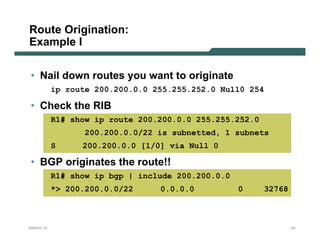 Route Origination:
Example I

• Nail down routes you want to originate
           ip route 200.200.0.0 255.255.252.0 Null0 254

• Check the RIB
           R1# show ip route 200.200.0.0 255.255.252.0
                  200.200.0.0/22 is subnetted, 1 subnets
           S     200.200.0.0 [1/0] via Null 0

• BGP originates the route!!
           R1# show ip bgp | include 200.200.0.0
           *> 200.200.0.0/22     0.0.0.0           0     32768



NANOG 33                                                         52
 