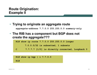 Route Origination:
Example II


 • Trying to originate an aggregate route
           aggregate-address 7.7.0.0 255.255.0.0 summary-only

 • The RIB has a component but BGP does not
   create the aggregate???
           R1# show ip route 7.7.0.0 255.255.0.0 longer
                  7.0.0.0/32 is subnetted, 1 subnets
           C      7.7.7.7 [1/0] is directly connected, Loopback 0


           R1# show ip bgp | i 7.7.0.0
           R1#


NANOG 33                                                            53
 