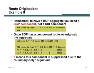 Route Origination:
Example II

   • Remember, to have a BGP aggregate you need a
     BGP component, not a RIB component
           R1# show ip bgp 7.7.0.0 255.255.0.0 longer
           R1#

   • Once BGP has a component route we originate
     the aggregate
           network 7.7.7.7 mask 255.255.255.255


           R1# show ip bgp 7.7.0.0 255.255.0.0 longer
           *> 7.7.0.0/16   0.0.0.0           32768 i
           s> 7.7.7.7/32   0.0.0.0     0     32768 i

   • s means this component is suppressed due to the
     “summary-only” argument

NANOG 33                                                54
 
