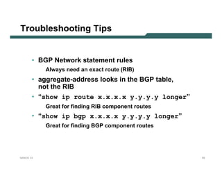 Troubleshooting Tips


       • BGP Network statement rules
           Always need an exact route (RIB)
       • aggregate-address looks in the BGP table,
         not the RIB
       • “show ip route x.x.x.x y.y.y.y longer”
           Great for finding RIB component routes
       • “show ip bgp x.x.x.x y.y.y.y longer”
           Great for finding BGP component routes




NANOG 33                                             55
 