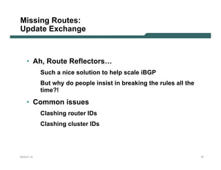 Missing Routes:
Update Exchange



    • Ah, Route Reflectors…
           Such a nice solution to help scale iBGP
           But why do people insist in breaking the rules all the
           time?!

    • Common issues
           Clashing router IDs
           Clashing cluster IDs




NANOG 33                                                            57
 
