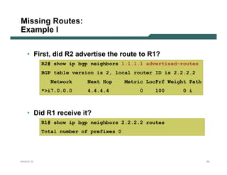 Missing Routes:
Example I

    • First, did R2 advertise the route to R1?
           R2# show ip bgp neighbors 1.1.1.1 advertised-routes
           BGP table version is 2, local router ID is 2.2.2.2
              Network     Next Hop      Metric LocPrf Weight Path
           *>i7.0.0.0    4.4.4.4             0    100      0 i



    • Did R1 receive it?
           R1# show ip bgp neighbors 2.2.2.2 routes
           Total number of prefixes 0




NANOG 33                                                            59
 