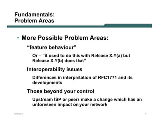 Fundamentals:
Problem Areas


  • More Possible Problem Areas:
           “feature behaviour”
             Or – “it used to do this with Release X.Y(a) but
             Release X.Y(b) does that”

           Interoperability issues
             Differences in interpretation of RFC1771 and its
             developments

           Those beyond your control
             Upstream ISP or peers make a change which has an
             unforeseen impact on your network
NANOG 33                                                        6
 