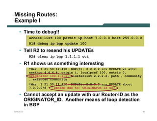 Missing Routes:
Example I

    • Time to debug!!
           access-list 100 permit ip host 7.0.0.0 host 255.0.0.0
           R1# debug ip bgp update 100

    • Tell R2 to resend his UPDATEs
           R2# clear ip bgp 1.1.1.1 out

    • R1 shows us something interesting
           *Mar 1 21:50:12.410: BGP(0): 2.2.2.2 rcv UPDATE w/ attr:
           nexthop 4.4.4.4, origin i, localpref 100, metric 0,
           originator 100.1.1.1, clusterlist 2.2.2.2, path , community
           , extended community
           *Mar 1 21:50:12.410: BGP(0): 2.2.2.2 rcv UPDATE about
           7.0.0.0/8 -- DENIED due to: ORIGINATOR is us;

    • Cannot accept an update with our Router-ID as the
      ORIGINATOR_ID. Another means of loop detection
      in BGP
NANOG 33                                                                 60
 