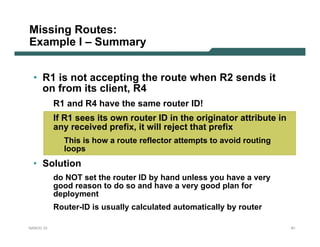 Missing Routes:
Example I – Summary


 • R1 is not accepting the route when R2 sends it
   on from its client, R4
           R1 and R4 have the same router ID!
           If R1 sees its own router ID in the originator attribute in
           any received prefix, it will reject that prefix
             This is how a route reflector attempts to avoid routing
             loops
 • Solution
           do NOT set the router ID by hand unless you have a very
           good reason to do so and have a very good plan for
           deployment
           Router-ID is usually calculated automatically by router

NANOG 33                                                                 61
 