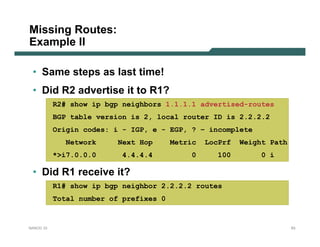 Missing Routes:
Example II

 • Same steps as last time!
 • Did R2 advertise it to R1?
           R2# show ip bgp neighbors 1.1.1.1 advertised-routes
           BGP table version is 2, local router ID is 2.2.2.2
           Origin codes: i - IGP, e - EGP, ? – incomplete
              Network     Next Hop      Metric   LocPrf   Weight Path
           *>i7.0.0.0     4.4.4.4           0       100        0 i

 • Did R1 receive it?
           R1# show ip bgp neighbor 2.2.2.2 routes
           Total number of prefixes 0


NANOG 33                                                                63
 
