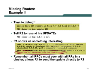 Missing Routes:
Example II

   • Time to debug!!
           access-list 100 permit ip host 7.0.0.0 host 255.0.0.0
           R1# debug ip bgp update 100

   • Tell R2 to resend his UPDATEs
           R2# clear ip bgp 1.1.1.1 out

   • R1 shows us something interesting
           *Mar 3 14:28:57.208: BGP(0): 2.2.2.2 rcv UPDATE w/ attr: nexthop
           4.4.4.4, origin i, localpref 100, metric 0, originator 4.4.4.4,
           clusterlist 0.0.0.10, path , community , extended community
           *Mar 3 14:28:57.208: BGP(0): 2.2.2.2 rcv UPDATE about 7.0.0.0/8 --
           DENIED due to: reflected from the same cluster;

   • Remember, all RRCs must peer with all RRs in a
     cluster; allows R4 to send the update directly to R1

NANOG 33                                                                        64
 
