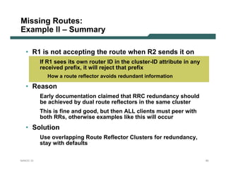 Missing Routes:
Example II – Summary

   • R1 is not accepting the route when R2 sends it on
           If R1 sees its own router ID in the cluster-ID attribute in any
           received prefix, it will reject that prefix
             How a route reflector avoids redundant information

   • Reason
           Early documentation claimed that RRC redundancy should
           be achieved by dual route reflectors in the same cluster
           This is fine and good, but then ALL clients must peer with
           both RRs, otherwise examples like this will occur
   • Solution
           Use overlapping Route Reflector Clusters for redundancy,
           stay with defaults

NANOG 33                                                                     65
 