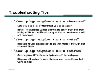 Troubleshooting Tips

   • “show ip bgp neighbor x.x.x.x advertised”
           Lets you see a list of NLRI that you sent a peer
           Note: The attribute values shown are taken from the BGP
           table; attribute modifications by outbound route-maps will
           not be shown
   • “show ip bgp neighbor x.x.x.x routes”
           Displays routes x.x.x.x sent to us that made it through our
           inbound filters
   • “show ip bgp neighbor x.x.x.x received”
           Can only use if “soft-reconfig inbound” is configured
           Displays all routes received from a peer, even those that
           were denied

NANOG 33                                                                 66
 