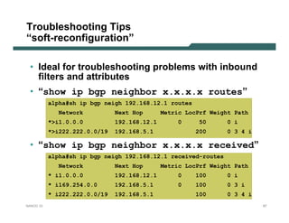 Troubleshooting Tips
“soft-reconfiguration”

 • Ideal for troubleshooting problems with inbound
   filters and attributes
 • “show ip bgp neighbor x.x.x.x routes”
           alpha#sh ip bgp neigh 192.168.12.1 routes
             Network           Next Hop       Metric LocPrf Weight Path
           *>i1.0.0.0          192.168.12.1       0      50      0 i
           *>i222.222.0.0/19   192.168.5.1              200      0 3 4 i

 • “show ip bgp neighbor x.x.x.x received”
           alpha#sh ip bgp neigh 192.168.12.1 received-routes
             Network           Next Hop       Metric LocPrf Weight Path
           * i1.0.0.0          192.168.12.1        0    100      0 i
           * i169.254.0.0      192.168.5.1         0    100      0 3 i
           * i222.222.0.0/19   192.168.5.1              100      0 3 4 i
NANOG 33                                                                   67
 