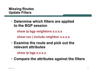 Missing Routes
Update Filters

   • Determine which filters are applied
     to the BGP session
           show ip bgp neighbors x.x.x.x
           show run | include neighbor x.x.x.x
   • Examine the route and pick out the
     relevant attributes
           show ip bgp x.x.x.x
   • Compare the attributes against the filters

NANOG 33                                          70
 