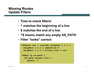 Missing Routes
Update Filters

           • Time to check filters!
           • ^ matches the beginning of a line
           • $ matches the end of a line
           • ^$ means match any empty AS_PATH
           • Filter “looks” correct
             R2#show run | include neighbor 1.1.1.1
              neighbor 1.1.1.1 remote-as 3
              neighbor 1.1.1.1 filter-list 1 out

             R2#sh ip as-path 1
               AS path access list 1
                 permit ^$

NANOG 33                                              73
 
