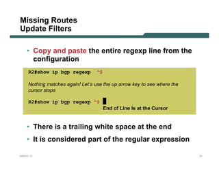 Missing Routes
Update Filters

    • Copy and paste the entire regexp line from the
      configuration
     R2#show ip bgp regexp         ^$

     Nothing matches again! Let’s use the up arrow key to see where the
     cursor stops

     R2#show ip bgp regexp ^$
                                        End of Line Is at the Cursor


    • There is a trailing white space at the end
    • It is considered part of the regular expression

NANOG 33                                                                  75
 