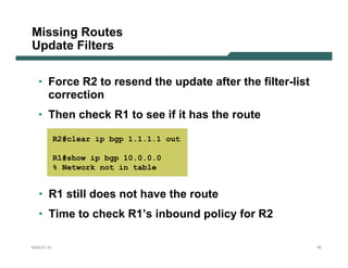 Missing Routes
Update Filters

  • Force R2 to resend the update after the filter-list
    correction
  • Then check R1 to see if it has the route

           R2#clear ip bgp 1.1.1.1 out

           R1#show ip bgp 10.0.0.0
           % Network not in table


  • R1 still does not have the route
  • Time to check R1’s inbound policy for R2

NANOG 33                                                  76
 