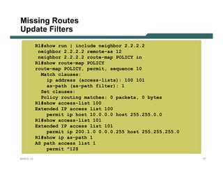 Missing Routes
Update Filters
           R1#show run | include neighbor 2.2.2.2
            neighbor 2.2.2.2 remote-as 12
            neighbor 2.2.2.2 route-map POLICY in
           R1#show route-map POLICY
           route-map POLICY, permit, sequence 10
             Match clauses:
               ip address (access-lists): 100 101
               as-path (as-path filter): 1
             Set clauses:
             Policy routing matches: 0 packets, 0 bytes
           R1#show access-list 100
           Extended IP access list 100
               permit ip host 10.0.0.0 host 255.255.0.0
           R1#show access-list 101
           Extended IP access list 101
               permit ip 200.1.0 0.0.0.255 host 255.255.255.0
           R1#show ip as-path 1
           AS path access list 1
               permit ^12$
NANOG 33                                                        77
 