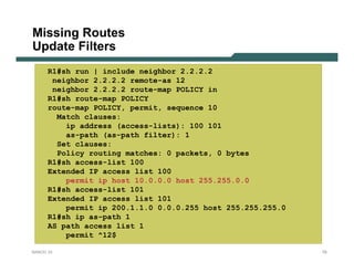 Missing Routes
Update Filters
      R1#sh run | include neighbor 2.2.2.2
       neighbor 2.2.2.2 remote-as 12
       neighbor 2.2.2.2 route-map POLICY in
      R1#sh route-map POLICY
      route-map POLICY, permit, sequence 10
        Match clauses:
          ip address (access-lists): 100 101
          as-path (as-path filter): 1
        Set clauses:
        Policy routing matches: 0 packets, 0 bytes
      R1#sh access-list 100
      Extended IP access list 100
          permit ip host 10.0.0.0 host 255.255.0.0
      R1#sh access-list 101
      Extended IP access list 101
          permit ip 200.1.1.0 0.0.0.255 host 255.255.255.0
      R1#sh ip as-path 1
      AS path access list 1
          permit ^12$

NANOG 33                                                     79
 