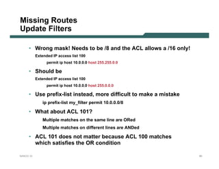 Missing Routes
Update Filters

     • Wrong mask! Needs to be /8 and the ACL allows a /16 only!
           Extended IP access list 100
                 permit ip host 10.0.0.0 host 255.255.0.0

     • Should be
           Extended IP access list 100
                 permit ip host 10.0.0.0 host 255.0.0.0

     • Use prefix-list instead, more difficult to make a mistake
              ip prefix-list my_filter permit 10.0.0.0/8

     • What about ACL 101?
              Multiple matches on the same line are ORed
              Multiple matches on different lines are ANDed

     • ACL 101 does not matter because ACL 100 matches
       which satisfies the OR condition

NANOG 33                                                           80
 