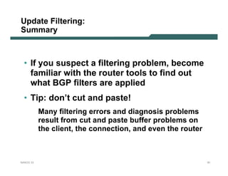 Update Filtering:
Summary



  • If you suspect a filtering problem, become
    familiar with the router tools to find out
    what BGP filters are applied
  • Tip: don’t cut and paste!
           Many filtering errors and diagnosis problems
           result from cut and paste buffer problems on
           the client, the connection, and even the router



NANOG 33                                                     81
 