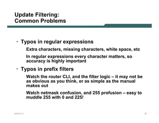 Update Filtering:
Common Problems


 • Typos in regular expressions
           Extra characters, missing characters, white space, etc
           In regular expressions every character matters, so
           accuracy is highly important
 • Typos in prefix filters
           Watch the router CLI, and the filter logic – it may not be
           as obvious as you think, or as simple as the manual
           makes out
           Watch netmask confusion, and 255 profusion – easy to
           muddle 255 with 0 and 225!


NANOG 33                                                                82
 