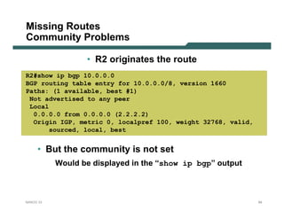 Missing Routes
Community Problems

                  • R2 originates the route
R2#show ip bgp 10.0.0.0
BGP routing table entry for 10.0.0.0/8, version 1660
Paths: (1 available, best #1)
 Not advertised to any peer
 Local
  0.0.0.0 from 0.0.0.0 (2.2.2.2)
  Origin IGP, metric 0, localpref 100, weight 32768, valid,
      sourced, local, best


     • But the community is not set
           Would be displayed in the “show ip bgp” output



NANOG 33                                                      84
 