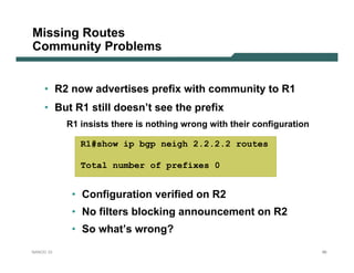 Missing Routes
Community Problems


    • R2 now advertises prefix with community to R1
    • But R1 still doesn’t see the prefix
           R1 insists there is nothing wrong with their configuration

              R1#show ip bgp neigh 2.2.2.2 routes

              Total number of prefixes 0


            • Configuration verified on R2
            • No filters blocking announcement on R2
            • So what’s wrong?
NANOG 33                                                                86
 