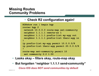Missing Routes
Community Problems
               • Check R2 configuration again!
              R2#show run | begin bgp
              router bgp 2
               network 10.0.0.0 route-map set-community
               neighbor 1.1.1.1 remote-as 1
               neighbor 1.1.1.1 prefix-list my-agg out
               neighbor 1.1.1.1 prefix-list their-agg in
              !
              ip prefix-list my-agg permit 10.0.0.0/8
              ip prefix-list their-agg permit 20.0.0.0/8
              !
              route-map set-community permit 10
               set community 2:2 1:50
    • Looks okay – filters okay, route-map okay
    • But forgotten “neighbor 1.1.1.1 send-community”
           Cisco IOS does NOT send communities by default
NANOG 33                                                    87
 