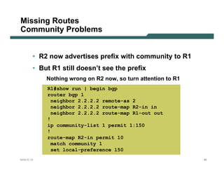 Missing Routes
Community Problems


       • R2 now advertises prefix with community to R1
       • But R1 still doesn’t see the prefix
           Nothing wrong on R2 now, so turn attention to R1
           R1#show run | begin bgp
           router bgp 1
            neighbor 2.2.2.2 remote-as 2
            neighbor 2.2.2.2 route-map R2-in in
            neighbor 2.2.2.2 route-map R1-out out
           !
           ip community-list 1 permit 1:150
           !
           route-map R2-in permit 10
            match community 1
            set local-preference 150
NANOG 33                                                      88
 