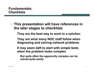 Fundamentals:
Checklists


    • This presentation will have references in
      the later stages to checklists
           They are the best way to work to a solution
           They are what many NOC staff follow when
           diagnosing and solving network problems
           It may seem daft to start with simple tests
           when the problem looks complex
             But quite often the apparently complex can be
             solved quite easily

NANOG 33                                                     9
 