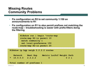 Missing Routes
Community Problems

 • Fix configuration on R2 to set community 1:150 on
   announcements to R1
 • Fix configuration on R1 to also permit prefixes not matching the
   route-map – troubleshooting is easier with prefix-filters doing
   the filtering

            R1#show run | begin ^route-map
            route-map R2-in permit 10
             match community 1
             set local-preference 150
            route-map R2-in permit 20

  R1#show ip bgp neigh 2.2.2.2 routes

       Network    Next Hop     Metric LocPrf Weight Path
  *    10.0.0.0   2.2.2.2           0             0 2 i

  Total number of prefixes 1
NANOG 33                                                              90
 