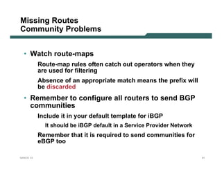 Missing Routes
Community Problems


  • Watch route-maps
           Route-map rules often catch out operators when they
           are used for filtering
           Absence of an appropriate match means the prefix will
           be discarded
  • Remember to configure all routers to send BGP
    communities
           Include it in your default template for iBGP
             It should be iBGP default in a Service Provider Network
           Remember that it is required to send communities for
           eBGP too

NANOG 33                                                               91
 
