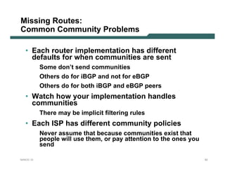 Missing Routes:
Common Community Problems

   • Each router implementation has different
     defaults for when communities are sent
           Some don’t send communities
           Others do for iBGP and not for eBGP
           Others do for both iBGP and eBGP peers
   • Watch how your implementation handles
     communities
           There may be implicit filtering rules
   • Each ISP has different community policies
           Never assume that because communities exist that
           people will use them, or pay attention to the ones you
           send

NANOG 33                                                            92
 