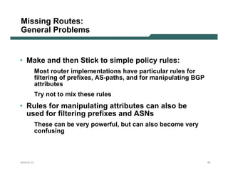 Missing Routes:
General Problems


• Make and then Stick to simple policy rules:
           Most router implementations have particular rules for
           filtering of prefixes, AS-paths, and for manipulating BGP
           attributes
           Try not to mix these rules
• Rules for manipulating attributes can also be
  used for filtering prefixes and ASNs
           These can be very powerful, but can also become very
           confusing



NANOG 33                                                               93
 