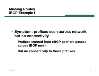 Missing Routes
iBGP Example I




   • Symptom: prefixes seen across network,
     but no connectivity
           Prefixes learned from eBGP peer are passed
           across iBGP mesh
           But no connectivity to those prefixes




NANOG 33                                                95
 