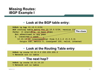 Missing Routes:
iBGP Example I

              • Look at the BGP table entry:
     R4#sh ip bgp 10.10.0.0/24
     BGP routing table entry for 10.10.0.0/24, version 136
     Paths: (1 available, no best path)                    The clues
       Not advertised to any peer
       2, (received & used)
         10.10.10.10 (inaccessible) from 3.2.1.2 (3.3.3.3)
           Origin IGP, metric 0, localpref 100, valid, internal


              • Look at the Routing Table entry
     R4#sh ip route 10.10.0.0 255.255.255.0
     % Network not in table

              • The next hop?
     R4#sh ip route 10.10.10.10
     % Network not in table

NANOG 33                                                               99
 