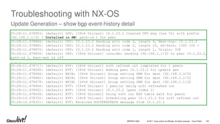 © 2017 Cisco and/or its affiliates. All rights reserved. Cisco Public
Troubleshooting with NX-OS
Update Generation – show bgp event-history detail
05:28:11.478903: (default) UPD: [IPv4 Unicast] 10.1.23.2 Created UPD msg (len 52) with prefix
192.168.1.1/32 ( Installed in HW) path-id 1 for peer
05:28:11.478886: (default) UPD: 10.1.23.2 Sending attr code 3, length 4, Next-hop: 10.1.23.3
05:28:11.478880: (default) UPD: 10.1.23.2 Sending attr code 2, length 10, AS-Path: <300 100 >
05:28:11.478870: (default) UPD: 10.1.23.2 Sending attr code 1, length 1, Origin: IGP
05:28:11.478856: (default) UPD: [IPv4 Unicast] consider sending 192.168.1.1/32 to peer 10.1.23.2,
path-id 1, best-ext is off
. . .
05:28:11.478717: (default) EVT: [IPv4 Unicast] soft refresh out completed for 1 peers
05:28:11.478690: (default) EVT: [IPv4 Unicast] Adding peer 10.1.23.2 for update gen
05:28:11.478686: (default) BRIB: [IPv4 Unicast] Group setting SRM for dest 192.168.3.3/32
05:28:11.478682: (default) BRIB: [IPv4 Unicast] Group setting SRM for dest 192.168.2.2/32
05:28:11.478678: (default) BRIB: [IPv4 Unicast] Group setting SRM for dest 192.168.1.1/32
05:28:11.478666: (default) EVT: [IPv4 Unicast] 1 peer(s) being soft refreshed out
05:28:11.478661: (default) EVT: [IPv4 Unicast] 10.1.23.2 [peer index 2]
05:28:11.478638: (default) EVT: [IPv4 Unicast] Doing soft out BGP table walk for peers
05:28:10.478332: (default) EVT: [IPv4 Unicast] Scheduling peer 10.1.23.2 for soft refresh out
05:28:10.478321: (default) EVT: Received ROUTEREFRESH message from 10.1.23.2
BRKRST-3320 100
 