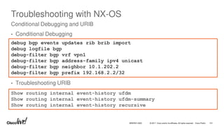 © 2017 Cisco and/or its affiliates. All rights reserved. Cisco Public
Troubleshooting with NX-OS
• Conditional Debugging
• Troubleshooting URIB
Conditional Debugging and URIB
Show routing internal event-history ufdm
Show routing internal event-history ufdm-summary
Show routing internal event-history recursive
debug bgp events updates rib brib import
debug logfile bgp
debug-filter bgp vrf vpn1
debug-filter bgp address-family ipv4 unicast
debug-filter bgp neighbor 10.1.202.2
debug-filter bgp prefix 192.168.2.2/32
BRKRST-3320 101
 