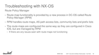 © 2017 Cisco and/or its affiliates. All rights reserved. Cisco Public
Troubleshooting with NX-OS
• Route-map functionality is provided by a new process in DC-OS called Route
Policy Manager (RPM)
• RPM handles route-maps, AS path access lists, community lists and prefix lists
• The route-maps are configured the same way as they are configured in Cisco
IOS, but are managed by RPM
• If there are any issues seen with route-maps not functioning
Route Policy Manager
BRKRST-3320 102
 