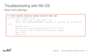 © 2017 Cisco and/or its affiliates. All rights reserved. Cisco Public
Troubleshooting with NX-OS
Route Policy Manager
R3# show system internal sysmgr service name rpm
Service "rpm" ("rpm", 203):
UUID = 0x131, PID = 5265, SAP = 348
State: SRV_STATE_HANDSHAKED (entered at time Mon Jan 30 03:07:59
2017).
Restart count: 1
Time of last restart: Mon Aug 22 03:07:57 2016.
The service never crashed since the last reboot.
Tag = N/A
Plugin ID: 1
BRKRST-3320 103
 