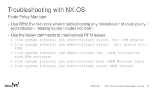 © 2017 Cisco and/or its affiliates. All rights reserved. Cisco Public
Troubleshooting with NX-OS
• Use RPM Event-history when troubleshooting any misbehavior of route policy /
redistribution / missing routes / routes not learnt
• Use the below commands to troubleshoot RPM issues
• Show system internal rpm event-history events (For RPM Events)
• Show system internal rpm event-history errors (For errors with
RPM)
• Show system internal rpm event-history rsw (RPM Interaction
with RPM software)
• Show system internal rpm event-history msgs (RPM Message logs)
• Show system internal rpm event-history trace (RPM Traces)
Route Policy Manager
BRKRST-3320 104
 