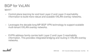 © 2017 Cisco and/or its affiliates. All rights reserved. Cisco Public
BGP for VxLAN
• Control plane learning for end host Layer-2 and Layer-3 reachability
information to build more robust and scalable VXLAN overlay networks.
• Leverages the decade-long MP-BGP VPN technology to support scalable
multi-tenant VXLAN overlay networks.
• EVPN address family carries both Layer 2 and Layer 3 reachability
information. This provides integrated bridging and routing in VXLAN overlay
networks.
WHY?
BRKRST-3320 108
 