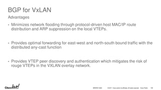 © 2017 Cisco and/or its affiliates. All rights reserved. Cisco Public
BGP for VxLAN
• Minimizes network flooding through protocol-driven host MAC/IP route
distribution and ARP suppression on the local VTEPs.
• Provides optimal forwarding for east-west and north-south bound traffic with the
distributed any-cast function
• Provides VTEP peer discovery and authentication which mitigates the risk of
rouge VTEPs in the VXLAN overlay network.
Advantages
BRKRST-3320 109
 