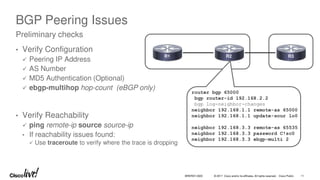 © 2017 Cisco and/or its affiliates. All rights reserved. Cisco Public 11
BRKRST-3320
BGP Peering Issues
• Verify Configuration
 Peering IP Address
 AS Number
 MD5 Authentication (Optional)
 ebgp-multihop hop-count (eBGP only)
• Verify Reachability
 ping remote-ip source source-ip
• If reachability issues found:
 Use traceroute to verify where the trace is dropping
Preliminary checks
R1 R2 R3
router bgp 65000
bgp router-id 192.168.2.2
bgp log-neighbor-changes
neighbor 192.168.1.1 remote-as 65000
neighbor 192.168.1.1 update-sour lo0
neighbor 192.168.3.3 remote-as 65535
neighbor 192.168.3.3 password C!sc0
neighbor 192.168.3.3 ebgp-multi 2
 