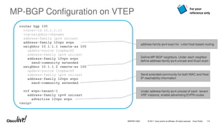 © 2017 Cisco and/or its affiliates. All rights reserved. Cisco Public
router bgp 100
router-id 10.1.1.11
log-neighbor-changes
address-family ipv4 unicast
address-family l2vpn evpn
neighbor 10.1.1.1 remote-as 100
update-source loopback0
address-family ipv4 unicast
address-family l2vpn evpn
send-community extended
neighbor 10.1.1.2 remote-as 100
update-source loopback0
address-family ipv4 unicast
address-family l2vpn evpn
send-community extended
vrf evpn-tenant-1
address-family ipv4 unicast
advertise l2vpn evpn
<snip>
MP-BGP Configuration on VTEP
Define MP-BGP neighbors. Under each neighbor
define address-family ipv4 unicast and l2vpn evpn
Under address-family ipv4 unicast of each tenant
VRF instance, enable advertising EVPN routes
Send extended community for both MAC and Host
IP reachability information
address-family ipv4 evpn for vxlan host-based routing
For your
reference only
BRKRST-3320 110
 