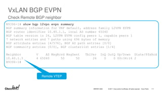 © 2017 Cisco and/or its affiliates. All rights reserved. Cisco Public
N9396-1# show bgp l2vpn evpn summary
BGP summary information for VRF default, address family L2VPN EVPN
BGP router identifier 10.40.1.1, local AS number 65040
BGP table version is 26, L2VPN EVPN config peers 1, capable peers 1
7 network entries and 7 paths using 696 bytes of memory
BGP attribute entries [4/576], BGP AS path entries [0/0]
BGP community entries [0/0], BGP clusterlist entries [1/4]
Neighbor V AS MsgRcvd MsgSent TblVer InQ OutQ Up/Down State/PfxRcd
10.40.1.3 4 65040 50 50 26 0 0 00:34:16 2
N9396-1#
VxLAN BGP EVPN
Check Remote BGP neighbor
Remote VTEP
BRKRST-3320 111
 
