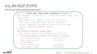 © 2017 Cisco and/or its affiliates. All rights reserved. Cisco Public
N9396-1# show bgp l2vpn evpn neighbors 10.40.1.3
BGP neighbor is 10.40.1.3, remote AS 65040, ibgp link,
Peer index 1
BGP version 4, remote router ID 10.40.1.3
BGP state = Established, up for 00:36:20
Using loopback0 as update source for this peer
Enable logging neighbor events
<snip>
For address family: L2VPN EVPN
BGP table version 26, neighbor version 26
2 accepted paths consume 152 bytes of memory
First Update Rcvd : 00:08:15
Last Update Rcvd : 00:08:15
2 sent paths
First Update Sent : 00:09:24
Last Update Sent : 00:09:23
VxLAN BGP EVPN
Verifying paths received and sent
BRKRST-3320 113
 